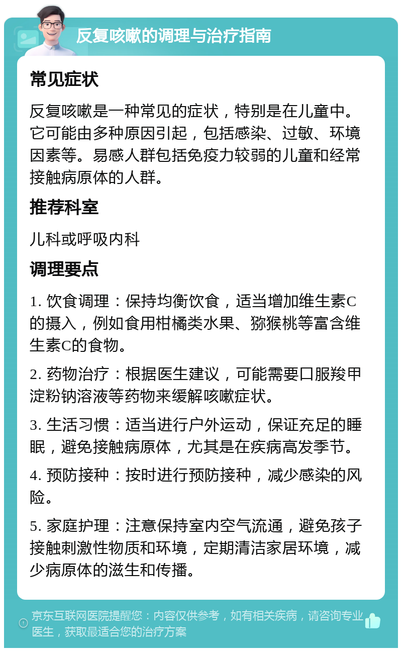 反复咳嗽的调理与治疗指南 常见症状 反复咳嗽是一种常见的症状，特别是在儿童中。它可能由多种原因引起，包括感染、过敏、环境因素等。易感人群包括免疫力较弱的儿童和经常接触病原体的人群。 推荐科室 儿科或呼吸内科 调理要点 1. 饮食调理：保持均衡饮食，适当增加维生素C的摄入，例如食用柑橘类水果、猕猴桃等富含维生素C的食物。 2. 药物治疗：根据医生建议，可能需要口服羧甲淀粉钠溶液等药物来缓解咳嗽症状。 3. 生活习惯：适当进行户外运动，保证充足的睡眠，避免接触病原体，尤其是在疾病高发季节。 4. 预防接种：按时进行预防接种，减少感染的风险。 5. 家庭护理：注意保持室内空气流通，避免孩子接触刺激性物质和环境，定期清洁家居环境，减少病原体的滋生和传播。