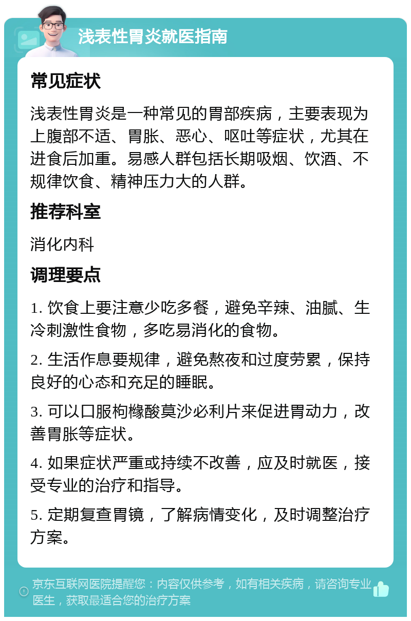 浅表性胃炎就医指南 常见症状 浅表性胃炎是一种常见的胃部疾病，主要表现为上腹部不适、胃胀、恶心、呕吐等症状，尤其在进食后加重。易感人群包括长期吸烟、饮酒、不规律饮食、精神压力大的人群。 推荐科室 消化内科 调理要点 1. 饮食上要注意少吃多餐，避免辛辣、油腻、生冷刺激性食物，多吃易消化的食物。 2. 生活作息要规律，避免熬夜和过度劳累，保持良好的心态和充足的睡眠。 3. 可以口服枸橼酸莫沙必利片来促进胃动力，改善胃胀等症状。 4. 如果症状严重或持续不改善，应及时就医，接受专业的治疗和指导。 5. 定期复查胃镜，了解病情变化，及时调整治疗方案。