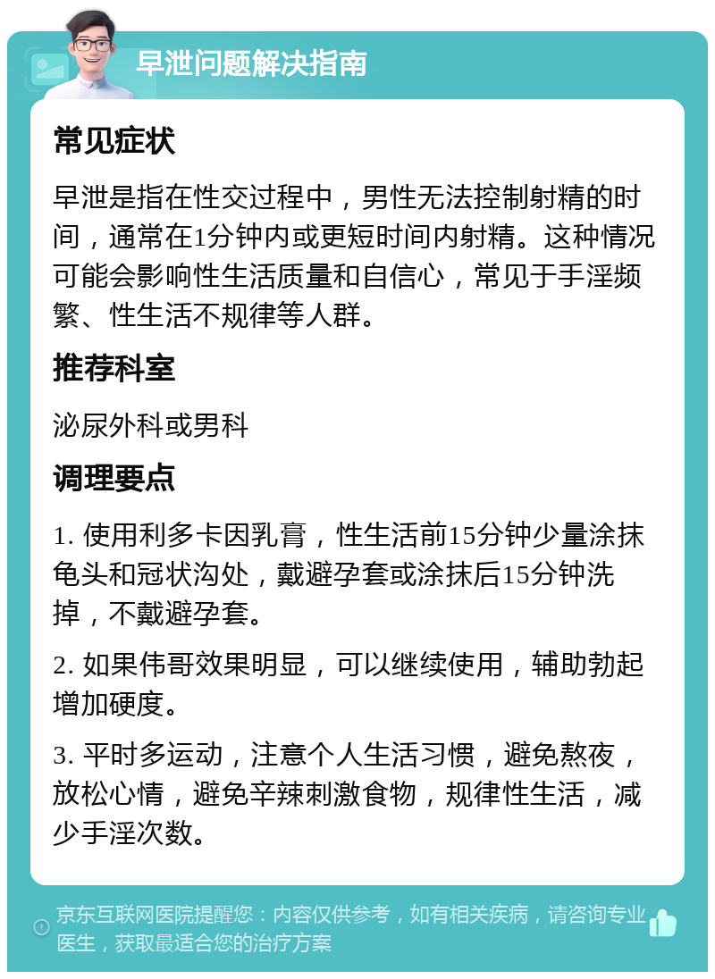 早泄问题解决指南 常见症状 早泄是指在性交过程中，男性无法控制射精的时间，通常在1分钟内或更短时间内射精。这种情况可能会影响性生活质量和自信心，常见于手淫频繁、性生活不规律等人群。 推荐科室 泌尿外科或男科 调理要点 1. 使用利多卡因乳膏，性生活前15分钟少量涂抹龟头和冠状沟处，戴避孕套或涂抹后15分钟洗掉，不戴避孕套。 2. 如果伟哥效果明显，可以继续使用，辅助勃起增加硬度。 3. 平时多运动，注意个人生活习惯，避免熬夜，放松心情，避免辛辣刺激食物，规律性生活，减少手淫次数。