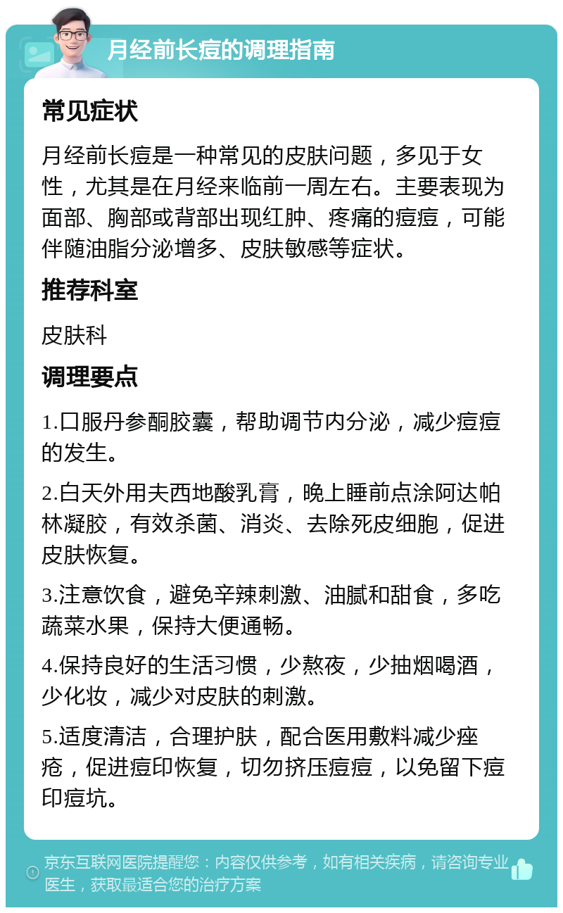 月经前长痘的调理指南 常见症状 月经前长痘是一种常见的皮肤问题，多见于女性，尤其是在月经来临前一周左右。主要表现为面部、胸部或背部出现红肿、疼痛的痘痘，可能伴随油脂分泌增多、皮肤敏感等症状。 推荐科室 皮肤科 调理要点 1.口服丹参酮胶囊，帮助调节内分泌，减少痘痘的发生。 2.白天外用夫西地酸乳膏，晚上睡前点涂阿达帕林凝胶，有效杀菌、消炎、去除死皮细胞，促进皮肤恢复。 3.注意饮食，避免辛辣刺激、油腻和甜食，多吃蔬菜水果，保持大便通畅。 4.保持良好的生活习惯，少熬夜，少抽烟喝酒，少化妆，减少对皮肤的刺激。 5.适度清洁，合理护肤，配合医用敷料减少痤疮，促进痘印恢复，切勿挤压痘痘，以免留下痘印痘坑。