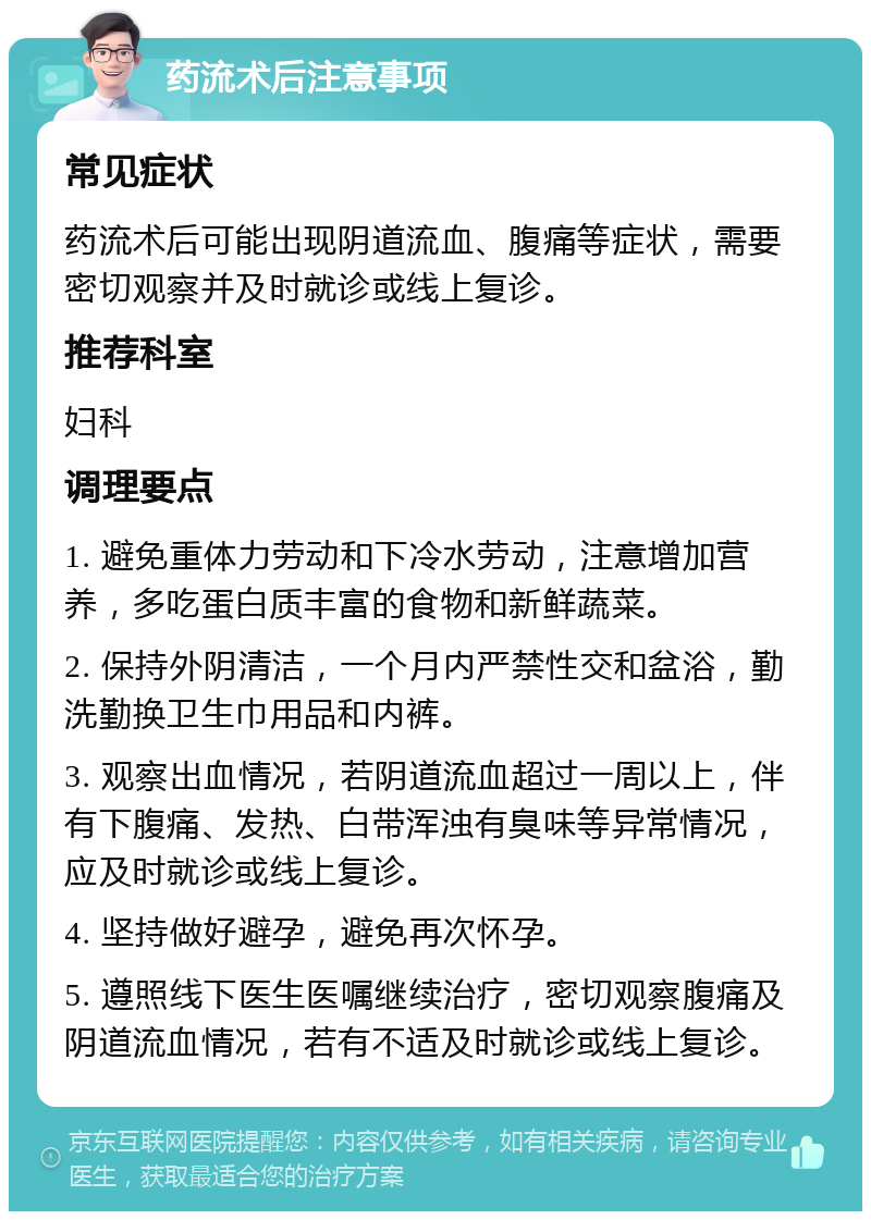 药流术后注意事项 常见症状 药流术后可能出现阴道流血、腹痛等症状，需要密切观察并及时就诊或线上复诊。 推荐科室 妇科 调理要点 1. 避免重体力劳动和下冷水劳动，注意增加营养，多吃蛋白质丰富的食物和新鲜蔬菜。 2. 保持外阴清洁，一个月内严禁性交和盆浴，勤洗勤换卫生巾用品和内裤。 3. 观察出血情况，若阴道流血超过一周以上，伴有下腹痛、发热、白带浑浊有臭味等异常情况，应及时就诊或线上复诊。 4. 坚持做好避孕，避免再次怀孕。 5. 遵照线下医生医嘱继续治疗，密切观察腹痛及阴道流血情况，若有不适及时就诊或线上复诊。