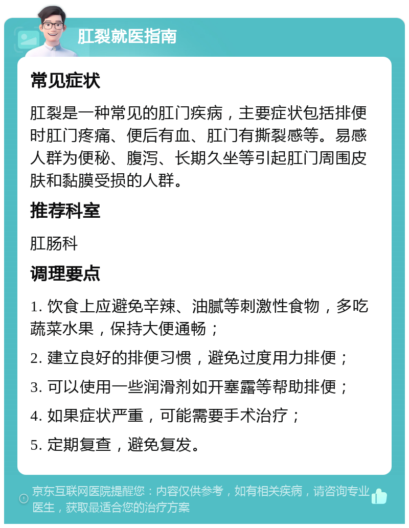 肛裂就医指南 常见症状 肛裂是一种常见的肛门疾病，主要症状包括排便时肛门疼痛、便后有血、肛门有撕裂感等。易感人群为便秘、腹泻、长期久坐等引起肛门周围皮肤和黏膜受损的人群。 推荐科室 肛肠科 调理要点 1. 饮食上应避免辛辣、油腻等刺激性食物，多吃蔬菜水果，保持大便通畅； 2. 建立良好的排便习惯，避免过度用力排便； 3. 可以使用一些润滑剂如开塞露等帮助排便； 4. 如果症状严重，可能需要手术治疗； 5. 定期复查，避免复发。