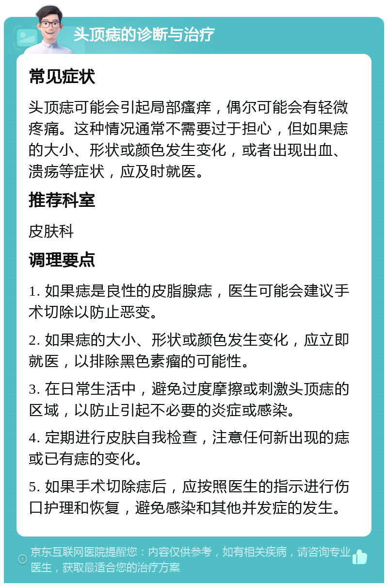 头顶痣的诊断与治疗 常见症状 头顶痣可能会引起局部瘙痒，偶尔可能会有轻微疼痛。这种情况通常不需要过于担心，但如果痣的大小、形状或颜色发生变化，或者出现出血、溃疡等症状，应及时就医。 推荐科室 皮肤科 调理要点 1. 如果痣是良性的皮脂腺痣，医生可能会建议手术切除以防止恶变。 2. 如果痣的大小、形状或颜色发生变化，应立即就医，以排除黑色素瘤的可能性。 3. 在日常生活中，避免过度摩擦或刺激头顶痣的区域，以防止引起不必要的炎症或感染。 4. 定期进行皮肤自我检查，注意任何新出现的痣或已有痣的变化。 5. 如果手术切除痣后，应按照医生的指示进行伤口护理和恢复，避免感染和其他并发症的发生。