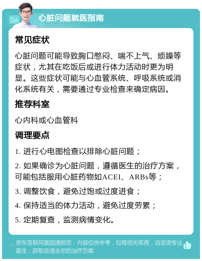 心脏问题就医指南 常见症状 心脏问题可能导致胸口憋闷、喘不上气、烦躁等症状，尤其在吃饭后或进行体力活动时更为明显。这些症状可能与心血管系统、呼吸系统或消化系统有关，需要通过专业检查来确定病因。 推荐科室 心内科或心血管科 调理要点 1. 进行心电图检查以排除心脏问题； 2. 如果确诊为心脏问题，遵循医生的治疗方案，可能包括服用心脏药物如ACEI、ARBs等； 3. 调整饮食，避免过饱或过度进食； 4. 保持适当的体力活动，避免过度劳累； 5. 定期复查，监测病情变化。