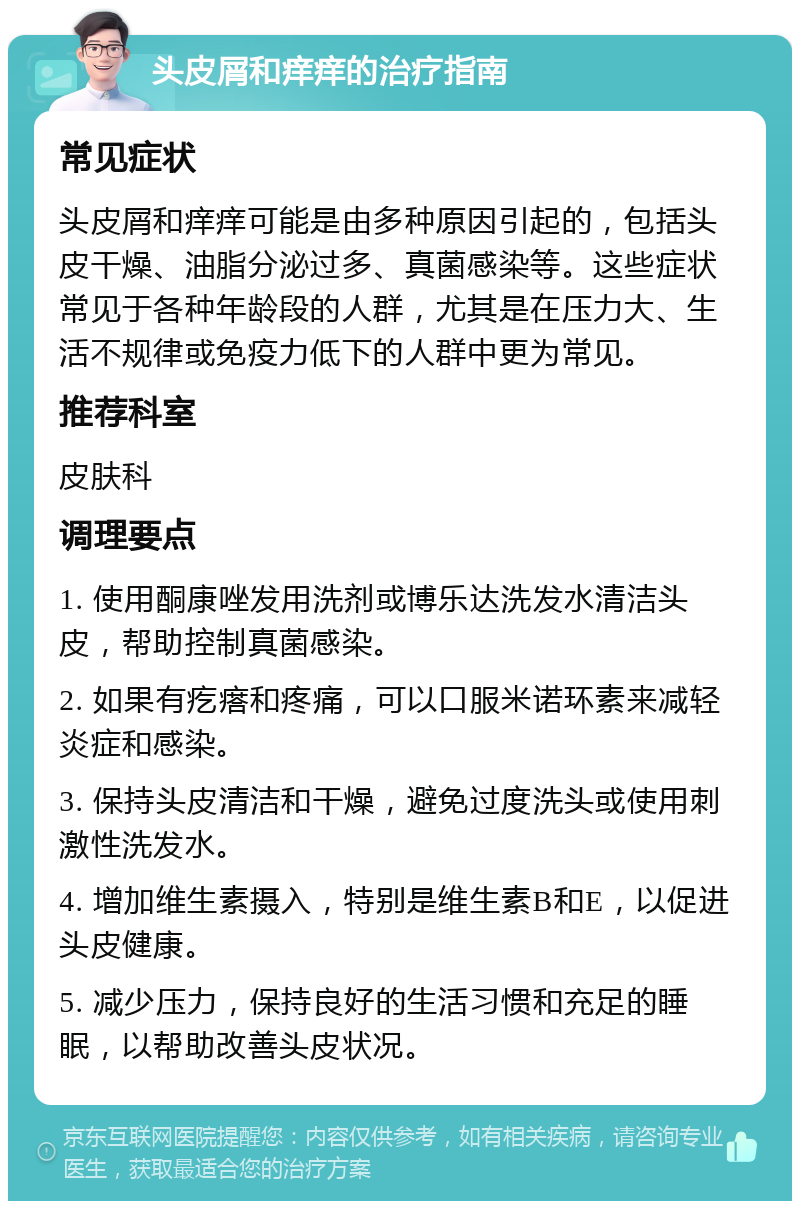 头皮屑和痒痒的治疗指南 常见症状 头皮屑和痒痒可能是由多种原因引起的，包括头皮干燥、油脂分泌过多、真菌感染等。这些症状常见于各种年龄段的人群，尤其是在压力大、生活不规律或免疫力低下的人群中更为常见。 推荐科室 皮肤科 调理要点 1. 使用酮康唑发用洗剂或博乐达洗发水清洁头皮，帮助控制真菌感染。 2. 如果有疙瘩和疼痛，可以口服米诺环素来减轻炎症和感染。 3. 保持头皮清洁和干燥，避免过度洗头或使用刺激性洗发水。 4. 增加维生素摄入，特别是维生素B和E，以促进头皮健康。 5. 减少压力，保持良好的生活习惯和充足的睡眠，以帮助改善头皮状况。