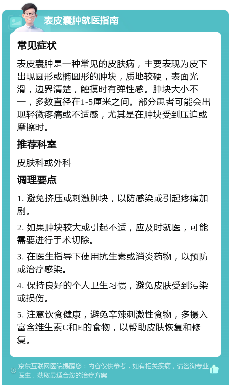 表皮囊肿就医指南 常见症状 表皮囊肿是一种常见的皮肤病，主要表现为皮下出现圆形或椭圆形的肿块，质地较硬，表面光滑，边界清楚，触摸时有弹性感。肿块大小不一，多数直径在1-5厘米之间。部分患者可能会出现轻微疼痛或不适感，尤其是在肿块受到压迫或摩擦时。 推荐科室 皮肤科或外科 调理要点 1. 避免挤压或刺激肿块，以防感染或引起疼痛加剧。 2. 如果肿块较大或引起不适，应及时就医，可能需要进行手术切除。 3. 在医生指导下使用抗生素或消炎药物，以预防或治疗感染。 4. 保持良好的个人卫生习惯，避免皮肤受到污染或损伤。 5. 注意饮食健康，避免辛辣刺激性食物，多摄入富含维生素C和E的食物，以帮助皮肤恢复和修复。