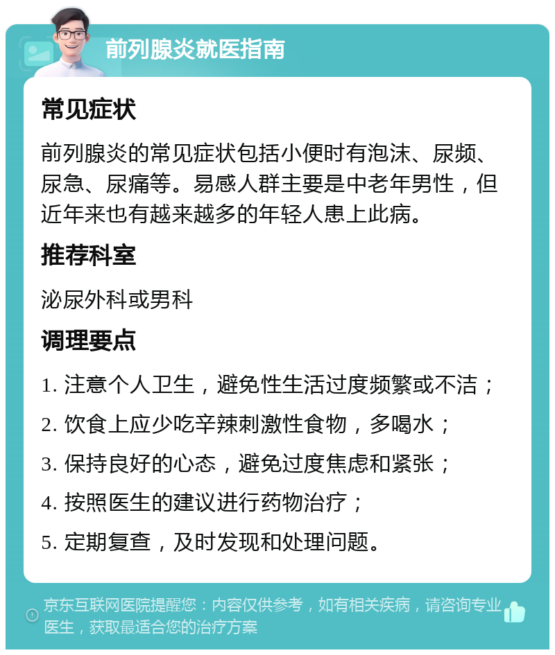 前列腺炎就医指南 常见症状 前列腺炎的常见症状包括小便时有泡沫、尿频、尿急、尿痛等。易感人群主要是中老年男性，但近年来也有越来越多的年轻人患上此病。 推荐科室 泌尿外科或男科 调理要点 1. 注意个人卫生，避免性生活过度频繁或不洁； 2. 饮食上应少吃辛辣刺激性食物，多喝水； 3. 保持良好的心态，避免过度焦虑和紧张； 4. 按照医生的建议进行药物治疗； 5. 定期复查，及时发现和处理问题。