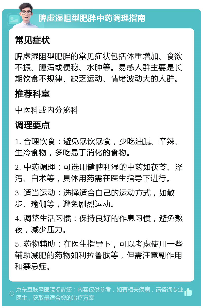 脾虚湿阻型肥胖中药调理指南 常见症状 脾虚湿阻型肥胖的常见症状包括体重增加、食欲不振、腹泻或便秘、水肿等。易感人群主要是长期饮食不规律、缺乏运动、情绪波动大的人群。 推荐科室 中医科或内分泌科 调理要点 1. 合理饮食：避免暴饮暴食，少吃油腻、辛辣、生冷食物，多吃易于消化的食物。 2. 中药调理：可选用健脾利湿的中药如茯苓、泽泻、白术等，具体用药需在医生指导下进行。 3. 适当运动：选择适合自己的运动方式，如散步、瑜伽等，避免剧烈运动。 4. 调整生活习惯：保持良好的作息习惯，避免熬夜，减少压力。 5. 药物辅助：在医生指导下，可以考虑使用一些辅助减肥的药物如利拉鲁肽等，但需注意副作用和禁忌症。