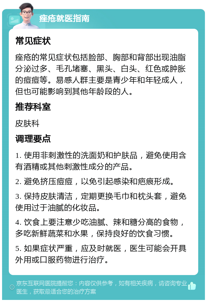 痤疮就医指南 常见症状 痤疮的常见症状包括脸部、胸部和背部出现油脂分泌过多、毛孔堵塞、黑头、白头、红色或肿胀的痘痘等。易感人群主要是青少年和年轻成人，但也可能影响到其他年龄段的人。 推荐科室 皮肤科 调理要点 1. 使用非刺激性的洗面奶和护肤品，避免使用含有酒精或其他刺激性成分的产品。 2. 避免挤压痘痘，以免引起感染和疤痕形成。 3. 保持皮肤清洁，定期更换毛巾和枕头套，避免使用过于油腻的化妆品。 4. 饮食上要注意少吃油腻、辣和糖分高的食物，多吃新鲜蔬菜和水果，保持良好的饮食习惯。 5. 如果症状严重，应及时就医，医生可能会开具外用或口服药物进行治疗。