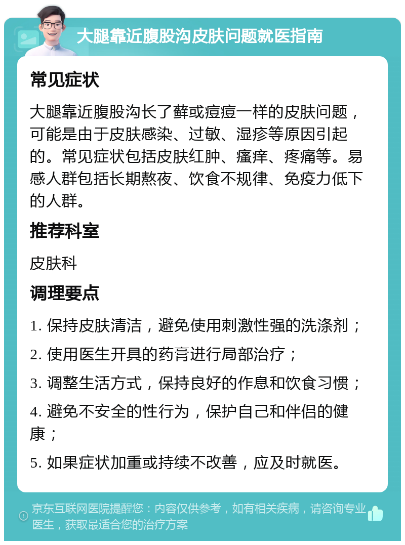 大腿靠近腹股沟皮肤问题就医指南 常见症状 大腿靠近腹股沟长了藓或痘痘一样的皮肤问题，可能是由于皮肤感染、过敏、湿疹等原因引起的。常见症状包括皮肤红肿、瘙痒、疼痛等。易感人群包括长期熬夜、饮食不规律、免疫力低下的人群。 推荐科室 皮肤科 调理要点 1. 保持皮肤清洁，避免使用刺激性强的洗涤剂； 2. 使用医生开具的药膏进行局部治疗； 3. 调整生活方式，保持良好的作息和饮食习惯； 4. 避免不安全的性行为，保护自己和伴侣的健康； 5. 如果症状加重或持续不改善，应及时就医。