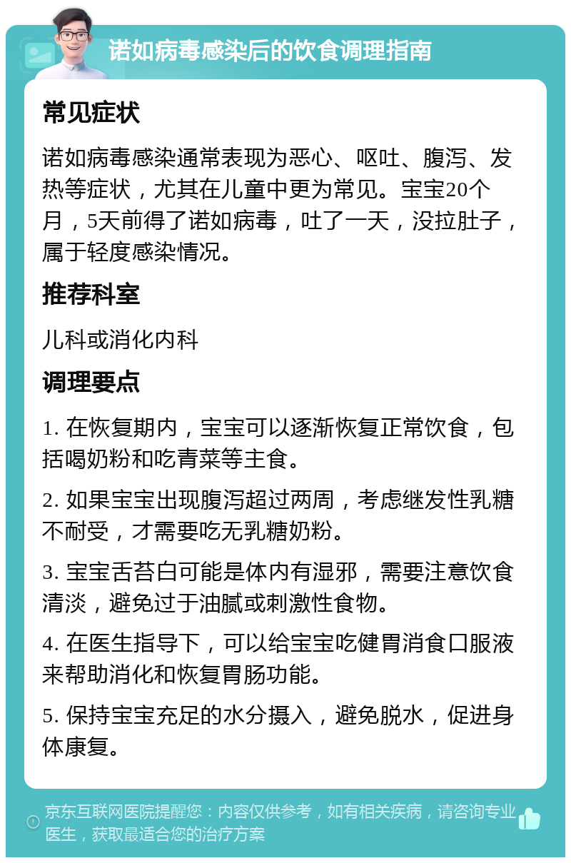 诺如病毒感染后的饮食调理指南 常见症状 诺如病毒感染通常表现为恶心、呕吐、腹泻、发热等症状，尤其在儿童中更为常见。宝宝20个月，5天前得了诺如病毒，吐了一天，没拉肚子，属于轻度感染情况。 推荐科室 儿科或消化内科 调理要点 1. 在恢复期内，宝宝可以逐渐恢复正常饮食，包括喝奶粉和吃青菜等主食。 2. 如果宝宝出现腹泻超过两周，考虑继发性乳糖不耐受，才需要吃无乳糖奶粉。 3. 宝宝舌苔白可能是体内有湿邪，需要注意饮食清淡，避免过于油腻或刺激性食物。 4. 在医生指导下，可以给宝宝吃健胃消食口服液来帮助消化和恢复胃肠功能。 5. 保持宝宝充足的水分摄入，避免脱水，促进身体康复。