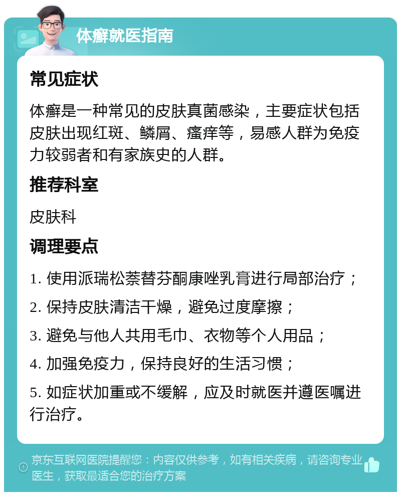 体癣就医指南 常见症状 体癣是一种常见的皮肤真菌感染，主要症状包括皮肤出现红斑、鳞屑、瘙痒等，易感人群为免疫力较弱者和有家族史的人群。 推荐科室 皮肤科 调理要点 1. 使用派瑞松萘替芬酮康唑乳膏进行局部治疗； 2. 保持皮肤清洁干燥，避免过度摩擦； 3. 避免与他人共用毛巾、衣物等个人用品； 4. 加强免疫力，保持良好的生活习惯； 5. 如症状加重或不缓解，应及时就医并遵医嘱进行治疗。