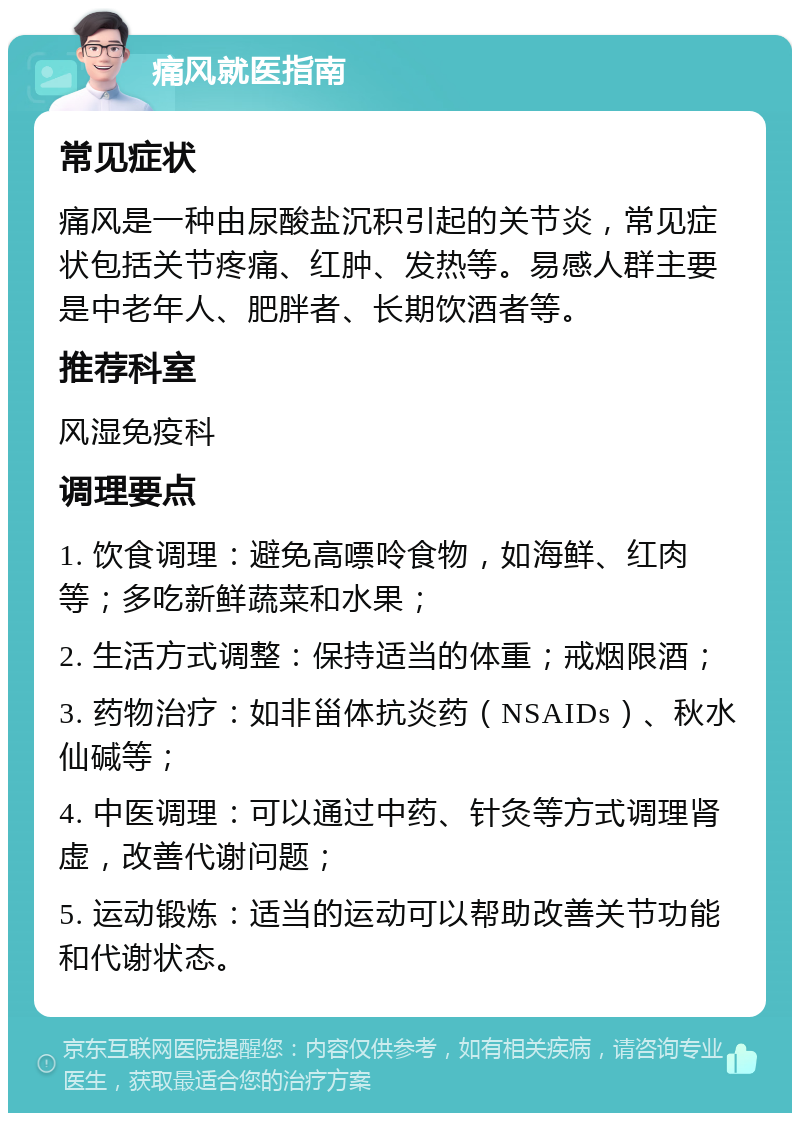 痛风就医指南 常见症状 痛风是一种由尿酸盐沉积引起的关节炎，常见症状包括关节疼痛、红肿、发热等。易感人群主要是中老年人、肥胖者、长期饮酒者等。 推荐科室 风湿免疫科 调理要点 1. 饮食调理：避免高嘌呤食物，如海鲜、红肉等；多吃新鲜蔬菜和水果； 2. 生活方式调整：保持适当的体重；戒烟限酒； 3. 药物治疗：如非甾体抗炎药（NSAIDs）、秋水仙碱等； 4. 中医调理：可以通过中药、针灸等方式调理肾虚，改善代谢问题； 5. 运动锻炼：适当的运动可以帮助改善关节功能和代谢状态。