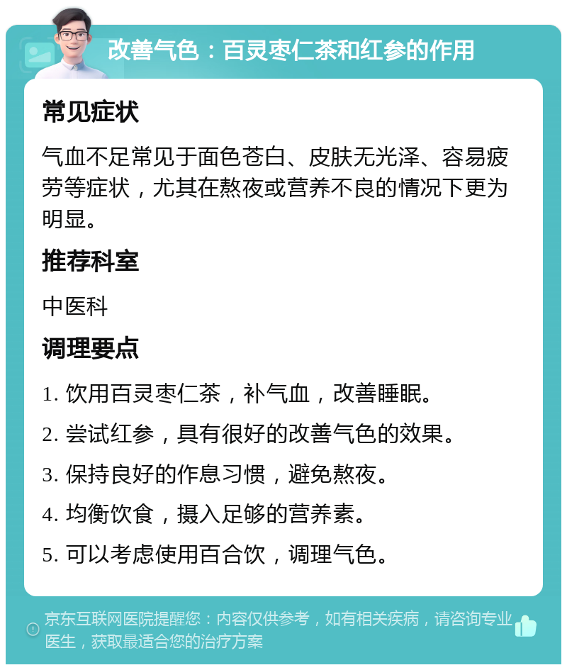 改善气色：百灵枣仁茶和红参的作用 常见症状 气血不足常见于面色苍白、皮肤无光泽、容易疲劳等症状，尤其在熬夜或营养不良的情况下更为明显。 推荐科室 中医科 调理要点 1. 饮用百灵枣仁茶，补气血，改善睡眠。 2. 尝试红参，具有很好的改善气色的效果。 3. 保持良好的作息习惯，避免熬夜。 4. 均衡饮食，摄入足够的营养素。 5. 可以考虑使用百合饮，调理气色。