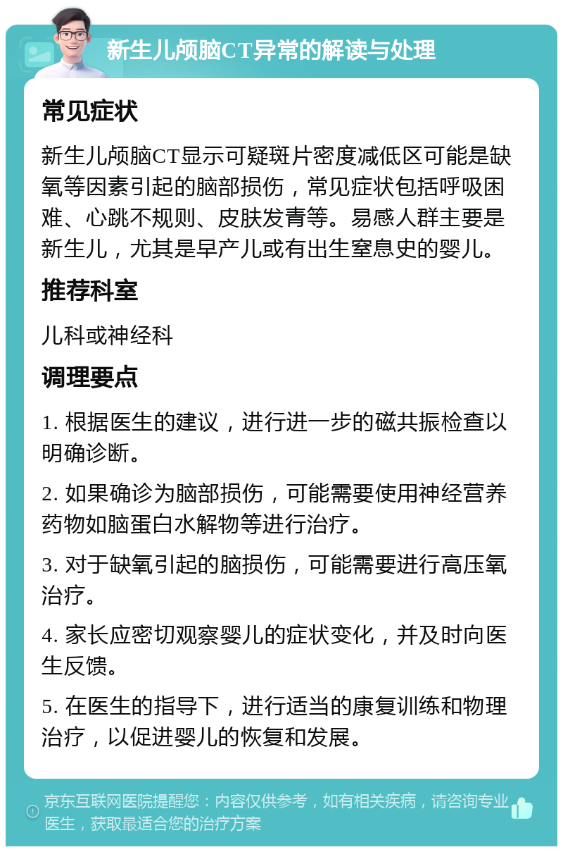 新生儿颅脑CT异常的解读与处理 常见症状 新生儿颅脑CT显示可疑斑片密度减低区可能是缺氧等因素引起的脑部损伤，常见症状包括呼吸困难、心跳不规则、皮肤发青等。易感人群主要是新生儿，尤其是早产儿或有出生窒息史的婴儿。 推荐科室 儿科或神经科 调理要点 1. 根据医生的建议，进行进一步的磁共振检查以明确诊断。 2. 如果确诊为脑部损伤，可能需要使用神经营养药物如脑蛋白水解物等进行治疗。 3. 对于缺氧引起的脑损伤，可能需要进行高压氧治疗。 4. 家长应密切观察婴儿的症状变化，并及时向医生反馈。 5. 在医生的指导下，进行适当的康复训练和物理治疗，以促进婴儿的恢复和发展。