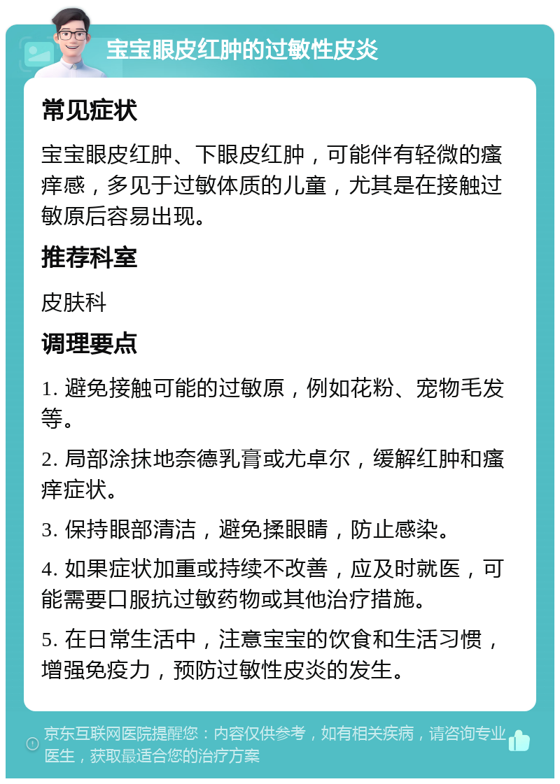 宝宝眼皮红肿的过敏性皮炎 常见症状 宝宝眼皮红肿、下眼皮红肿，可能伴有轻微的瘙痒感，多见于过敏体质的儿童，尤其是在接触过敏原后容易出现。 推荐科室 皮肤科 调理要点 1. 避免接触可能的过敏原，例如花粉、宠物毛发等。 2. 局部涂抹地奈德乳膏或尤卓尔，缓解红肿和瘙痒症状。 3. 保持眼部清洁，避免揉眼睛，防止感染。 4. 如果症状加重或持续不改善，应及时就医，可能需要口服抗过敏药物或其他治疗措施。 5. 在日常生活中，注意宝宝的饮食和生活习惯，增强免疫力，预防过敏性皮炎的发生。