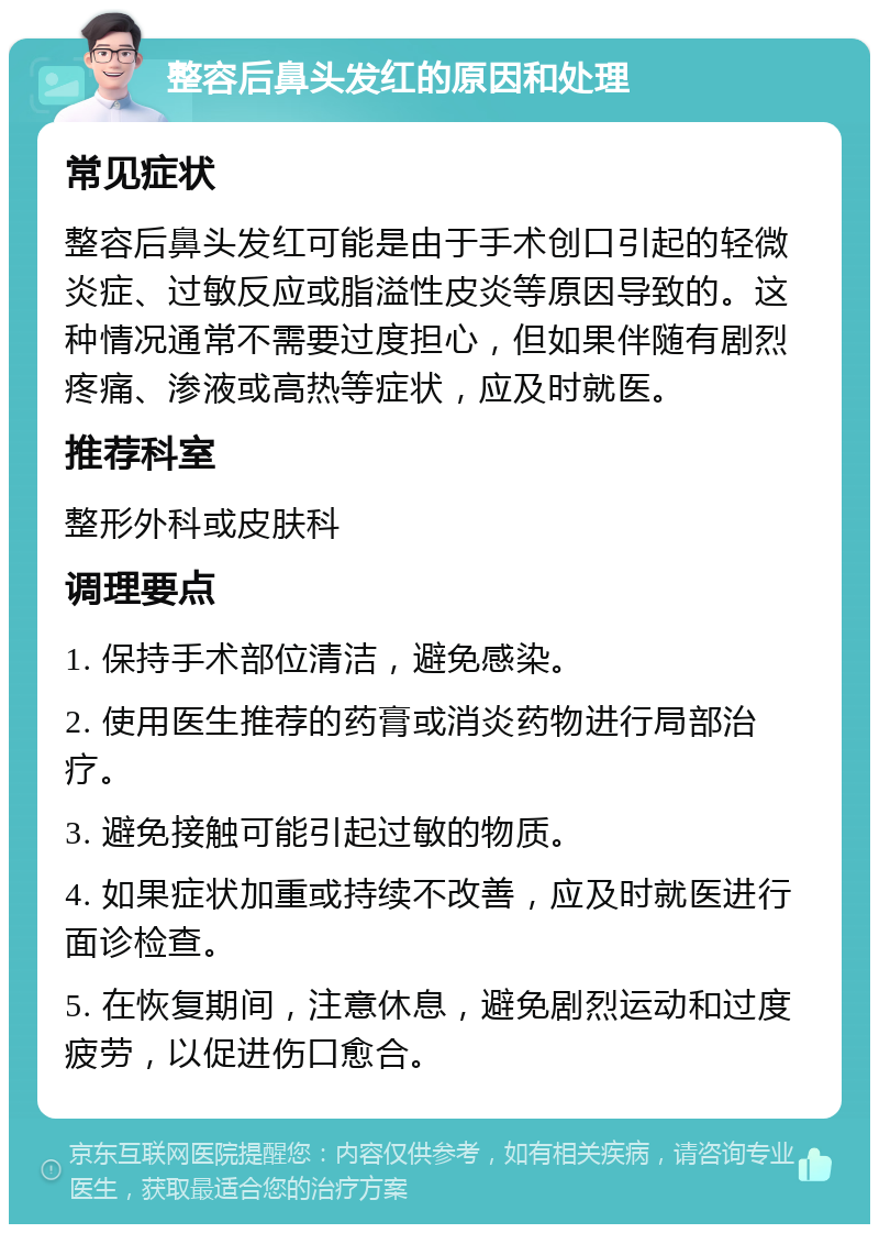 整容后鼻头发红的原因和处理 常见症状 整容后鼻头发红可能是由于手术创口引起的轻微炎症、过敏反应或脂溢性皮炎等原因导致的。这种情况通常不需要过度担心，但如果伴随有剧烈疼痛、渗液或高热等症状，应及时就医。 推荐科室 整形外科或皮肤科 调理要点 1. 保持手术部位清洁，避免感染。 2. 使用医生推荐的药膏或消炎药物进行局部治疗。 3. 避免接触可能引起过敏的物质。 4. 如果症状加重或持续不改善，应及时就医进行面诊检查。 5. 在恢复期间，注意休息，避免剧烈运动和过度疲劳，以促进伤口愈合。