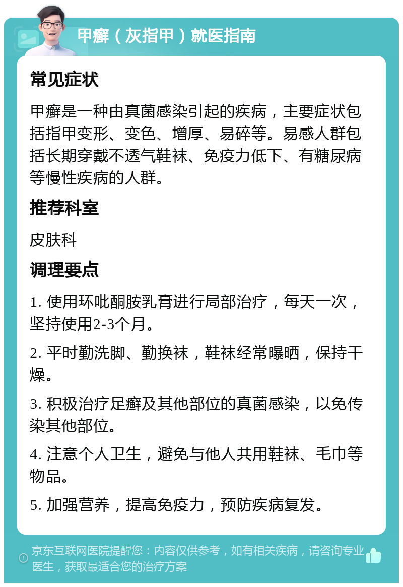 甲癣（灰指甲）就医指南 常见症状 甲癣是一种由真菌感染引起的疾病，主要症状包括指甲变形、变色、增厚、易碎等。易感人群包括长期穿戴不透气鞋袜、免疫力低下、有糖尿病等慢性疾病的人群。 推荐科室 皮肤科 调理要点 1. 使用环吡酮胺乳膏进行局部治疗，每天一次，坚持使用2-3个月。 2. 平时勤洗脚、勤换袜，鞋袜经常曝晒，保持干燥。 3. 积极治疗足癣及其他部位的真菌感染，以免传染其他部位。 4. 注意个人卫生，避免与他人共用鞋袜、毛巾等物品。 5. 加强营养，提高免疫力，预防疾病复发。