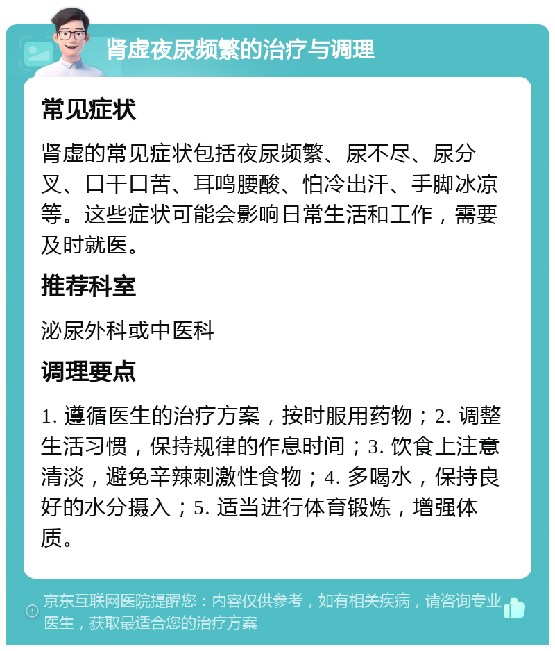 肾虚夜尿频繁的治疗与调理 常见症状 肾虚的常见症状包括夜尿频繁、尿不尽、尿分叉、口干口苦、耳鸣腰酸、怕冷出汗、手脚冰凉等。这些症状可能会影响日常生活和工作，需要及时就医。 推荐科室 泌尿外科或中医科 调理要点 1. 遵循医生的治疗方案，按时服用药物；2. 调整生活习惯，保持规律的作息时间；3. 饮食上注意清淡，避免辛辣刺激性食物；4. 多喝水，保持良好的水分摄入；5. 适当进行体育锻炼，增强体质。