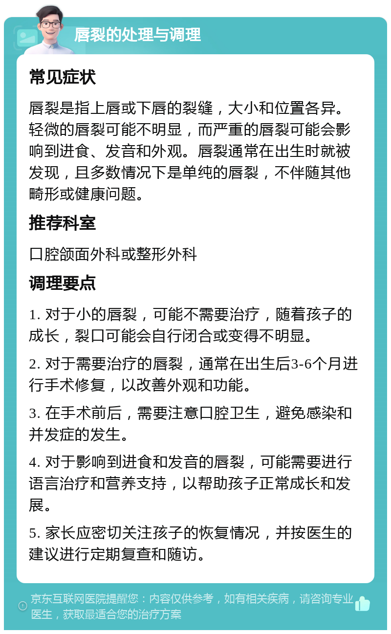 唇裂的处理与调理 常见症状 唇裂是指上唇或下唇的裂缝，大小和位置各异。轻微的唇裂可能不明显，而严重的唇裂可能会影响到进食、发音和外观。唇裂通常在出生时就被发现，且多数情况下是单纯的唇裂，不伴随其他畸形或健康问题。 推荐科室 口腔颌面外科或整形外科 调理要点 1. 对于小的唇裂，可能不需要治疗，随着孩子的成长，裂口可能会自行闭合或变得不明显。 2. 对于需要治疗的唇裂，通常在出生后3-6个月进行手术修复，以改善外观和功能。 3. 在手术前后，需要注意口腔卫生，避免感染和并发症的发生。 4. 对于影响到进食和发音的唇裂，可能需要进行语言治疗和营养支持，以帮助孩子正常成长和发展。 5. 家长应密切关注孩子的恢复情况，并按医生的建议进行定期复查和随访。