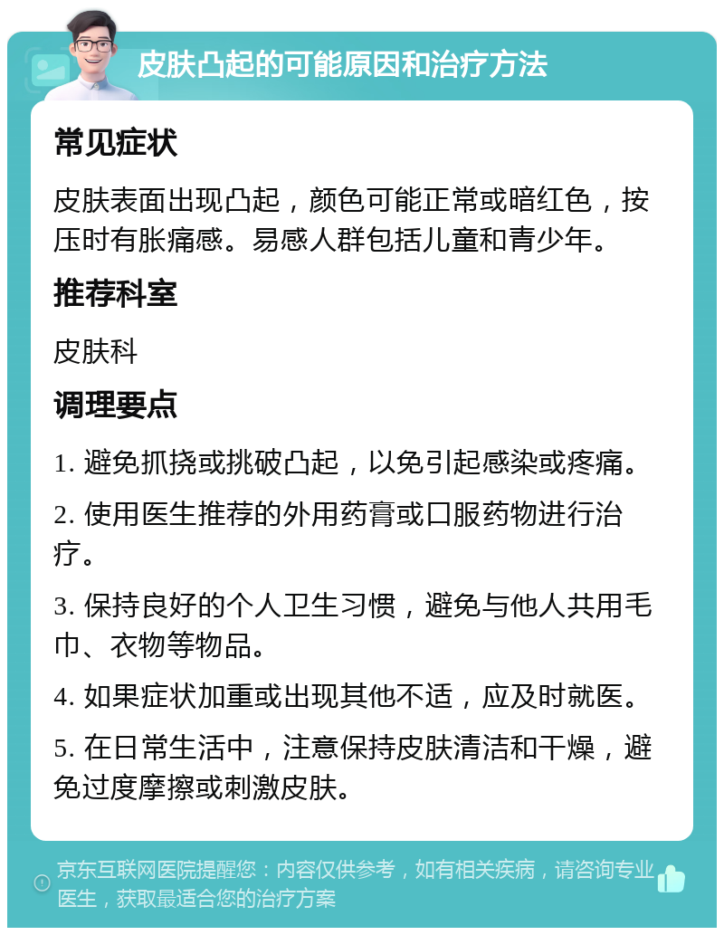 皮肤凸起的可能原因和治疗方法 常见症状 皮肤表面出现凸起，颜色可能正常或暗红色，按压时有胀痛感。易感人群包括儿童和青少年。 推荐科室 皮肤科 调理要点 1. 避免抓挠或挑破凸起，以免引起感染或疼痛。 2. 使用医生推荐的外用药膏或口服药物进行治疗。 3. 保持良好的个人卫生习惯，避免与他人共用毛巾、衣物等物品。 4. 如果症状加重或出现其他不适，应及时就医。 5. 在日常生活中，注意保持皮肤清洁和干燥，避免过度摩擦或刺激皮肤。