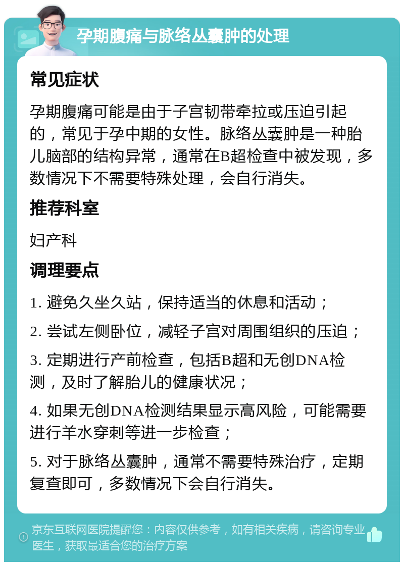 孕期腹痛与脉络丛囊肿的处理 常见症状 孕期腹痛可能是由于子宫韧带牵拉或压迫引起的，常见于孕中期的女性。脉络丛囊肿是一种胎儿脑部的结构异常，通常在B超检查中被发现，多数情况下不需要特殊处理，会自行消失。 推荐科室 妇产科 调理要点 1. 避免久坐久站，保持适当的休息和活动； 2. 尝试左侧卧位，减轻子宫对周围组织的压迫； 3. 定期进行产前检查，包括B超和无创DNA检测，及时了解胎儿的健康状况； 4. 如果无创DNA检测结果显示高风险，可能需要进行羊水穿刺等进一步检查； 5. 对于脉络丛囊肿，通常不需要特殊治疗，定期复查即可，多数情况下会自行消失。