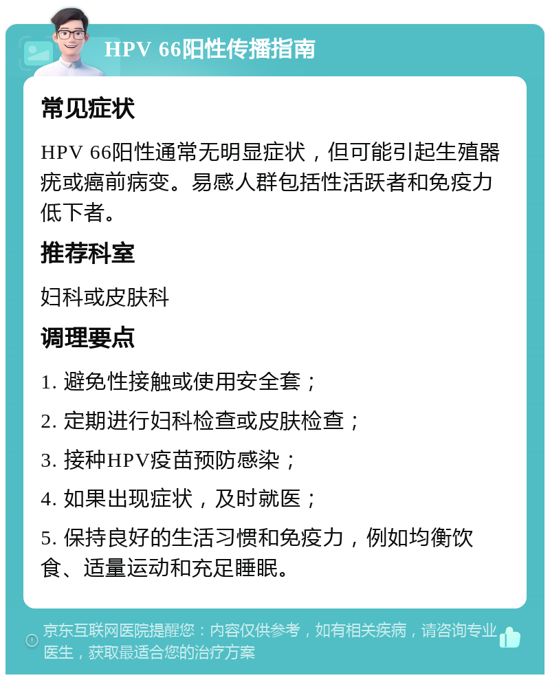 HPV 66阳性传播指南 常见症状 HPV 66阳性通常无明显症状，但可能引起生殖器疣或癌前病变。易感人群包括性活跃者和免疫力低下者。 推荐科室 妇科或皮肤科 调理要点 1. 避免性接触或使用安全套； 2. 定期进行妇科检查或皮肤检查； 3. 接种HPV疫苗预防感染； 4. 如果出现症状，及时就医； 5. 保持良好的生活习惯和免疫力，例如均衡饮食、适量运动和充足睡眠。