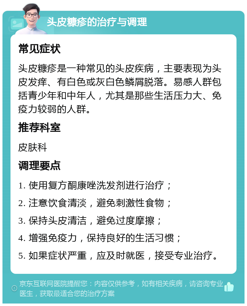 头皮糠疹的治疗与调理 常见症状 头皮糠疹是一种常见的头皮疾病，主要表现为头皮发痒、有白色或灰白色鳞屑脱落。易感人群包括青少年和中年人，尤其是那些生活压力大、免疫力较弱的人群。 推荐科室 皮肤科 调理要点 1. 使用复方酮康唑洗发剂进行治疗； 2. 注意饮食清淡，避免刺激性食物； 3. 保持头皮清洁，避免过度摩擦； 4. 增强免疫力，保持良好的生活习惯； 5. 如果症状严重，应及时就医，接受专业治疗。