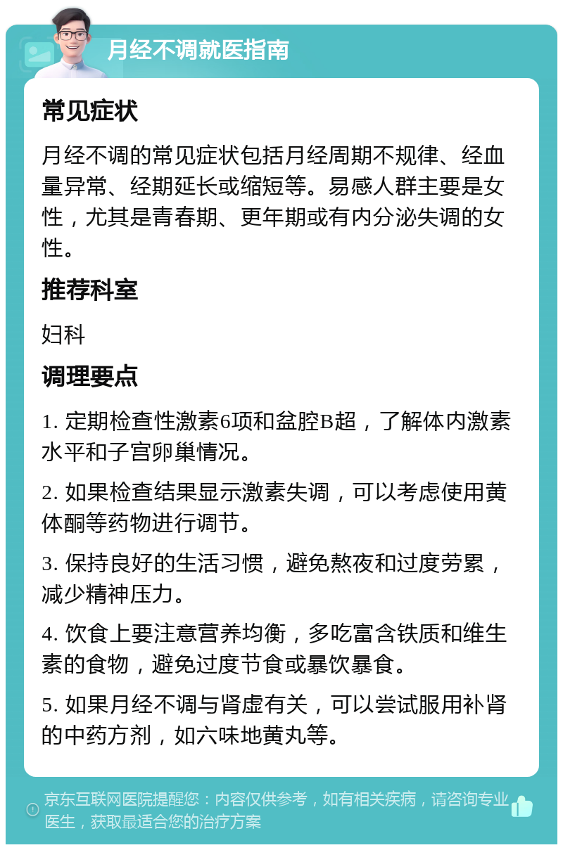 月经不调就医指南 常见症状 月经不调的常见症状包括月经周期不规律、经血量异常、经期延长或缩短等。易感人群主要是女性，尤其是青春期、更年期或有内分泌失调的女性。 推荐科室 妇科 调理要点 1. 定期检查性激素6项和盆腔B超，了解体内激素水平和子宫卵巢情况。 2. 如果检查结果显示激素失调，可以考虑使用黄体酮等药物进行调节。 3. 保持良好的生活习惯，避免熬夜和过度劳累，减少精神压力。 4. 饮食上要注意营养均衡，多吃富含铁质和维生素的食物，避免过度节食或暴饮暴食。 5. 如果月经不调与肾虚有关，可以尝试服用补肾的中药方剂，如六味地黄丸等。