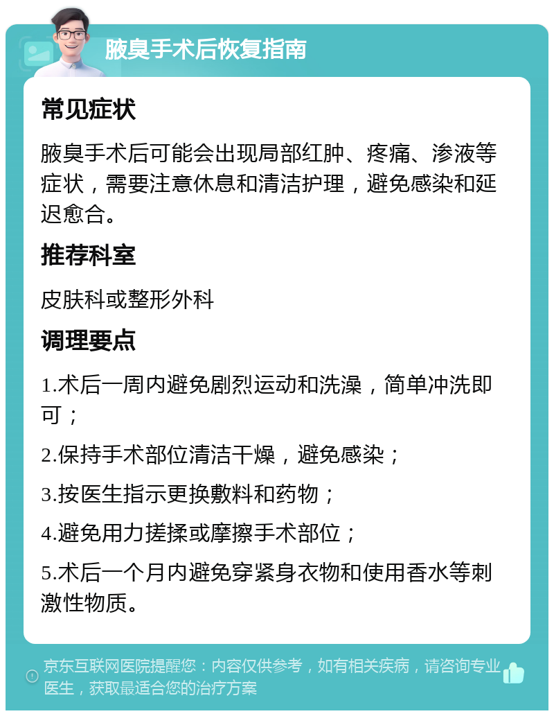 腋臭手术后恢复指南 常见症状 腋臭手术后可能会出现局部红肿、疼痛、渗液等症状，需要注意休息和清洁护理，避免感染和延迟愈合。 推荐科室 皮肤科或整形外科 调理要点 1.术后一周内避免剧烈运动和洗澡，简单冲洗即可； 2.保持手术部位清洁干燥，避免感染； 3.按医生指示更换敷料和药物； 4.避免用力搓揉或摩擦手术部位； 5.术后一个月内避免穿紧身衣物和使用香水等刺激性物质。