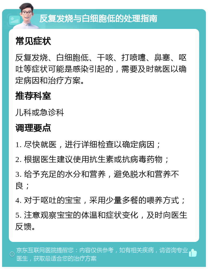 反复发烧与白细胞低的处理指南 常见症状 反复发烧、白细胞低、干咳、打喷嚏、鼻塞、呕吐等症状可能是感染引起的，需要及时就医以确定病因和治疗方案。 推荐科室 儿科或急诊科 调理要点 1. 尽快就医，进行详细检查以确定病因； 2. 根据医生建议使用抗生素或抗病毒药物； 3. 给予充足的水分和营养，避免脱水和营养不良； 4. 对于呕吐的宝宝，采用少量多餐的喂养方式； 5. 注意观察宝宝的体温和症状变化，及时向医生反馈。