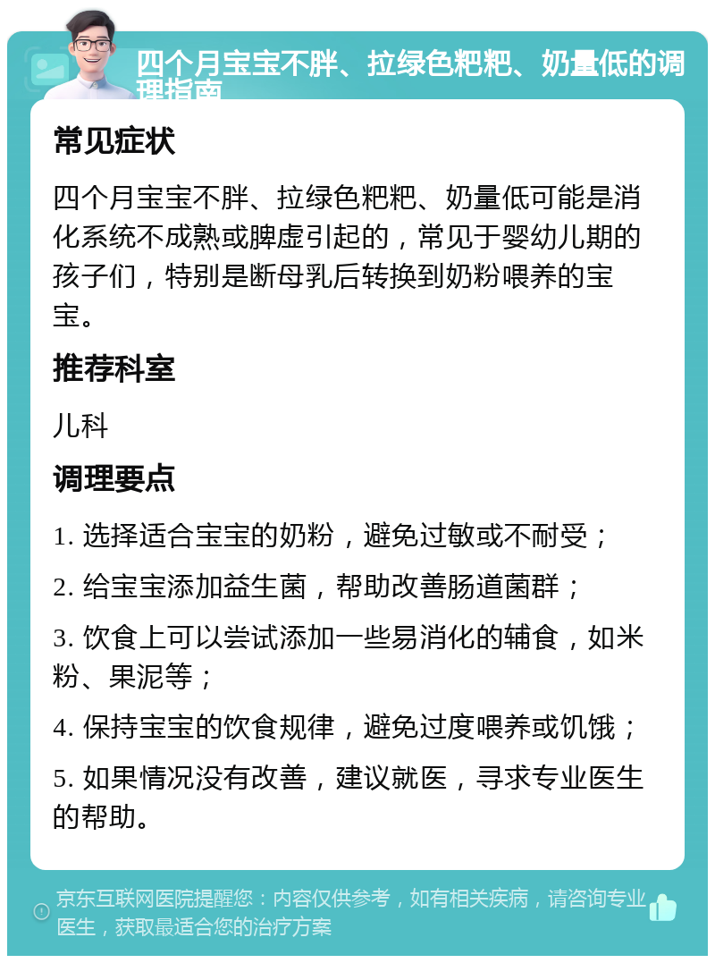 四个月宝宝不胖、拉绿色粑粑、奶量低的调理指南 常见症状 四个月宝宝不胖、拉绿色粑粑、奶量低可能是消化系统不成熟或脾虚引起的，常见于婴幼儿期的孩子们，特别是断母乳后转换到奶粉喂养的宝宝。 推荐科室 儿科 调理要点 1. 选择适合宝宝的奶粉，避免过敏或不耐受； 2. 给宝宝添加益生菌，帮助改善肠道菌群； 3. 饮食上可以尝试添加一些易消化的辅食，如米粉、果泥等； 4. 保持宝宝的饮食规律，避免过度喂养或饥饿； 5. 如果情况没有改善，建议就医，寻求专业医生的帮助。