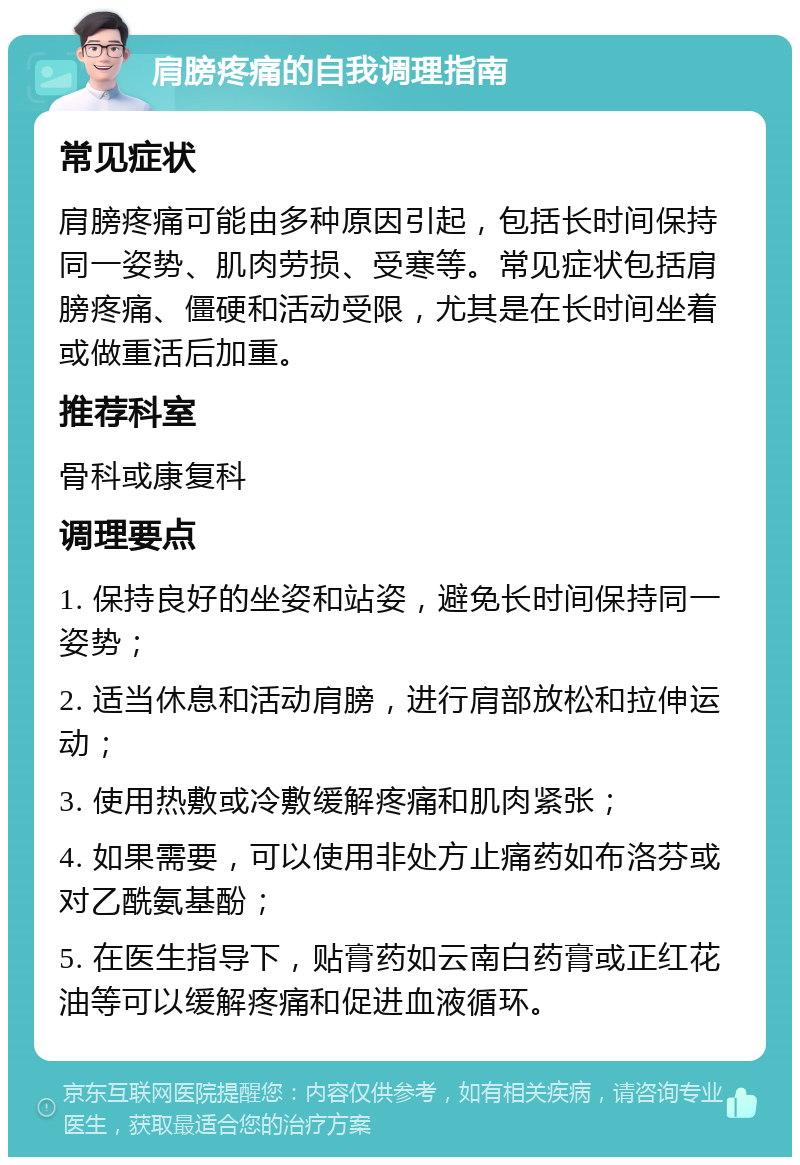 肩膀疼痛的自我调理指南 常见症状 肩膀疼痛可能由多种原因引起，包括长时间保持同一姿势、肌肉劳损、受寒等。常见症状包括肩膀疼痛、僵硬和活动受限，尤其是在长时间坐着或做重活后加重。 推荐科室 骨科或康复科 调理要点 1. 保持良好的坐姿和站姿，避免长时间保持同一姿势； 2. 适当休息和活动肩膀，进行肩部放松和拉伸运动； 3. 使用热敷或冷敷缓解疼痛和肌肉紧张； 4. 如果需要，可以使用非处方止痛药如布洛芬或对乙酰氨基酚； 5. 在医生指导下，贴膏药如云南白药膏或正红花油等可以缓解疼痛和促进血液循环。