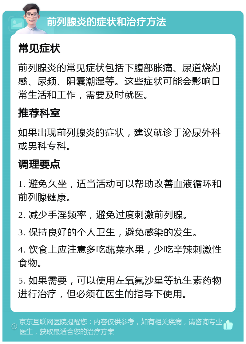 前列腺炎的症状和治疗方法 常见症状 前列腺炎的常见症状包括下腹部胀痛、尿道烧灼感、尿频、阴囊潮湿等。这些症状可能会影响日常生活和工作，需要及时就医。 推荐科室 如果出现前列腺炎的症状，建议就诊于泌尿外科或男科专科。 调理要点 1. 避免久坐，适当活动可以帮助改善血液循环和前列腺健康。 2. 减少手淫频率，避免过度刺激前列腺。 3. 保持良好的个人卫生，避免感染的发生。 4. 饮食上应注意多吃蔬菜水果，少吃辛辣刺激性食物。 5. 如果需要，可以使用左氧氟沙星等抗生素药物进行治疗，但必须在医生的指导下使用。