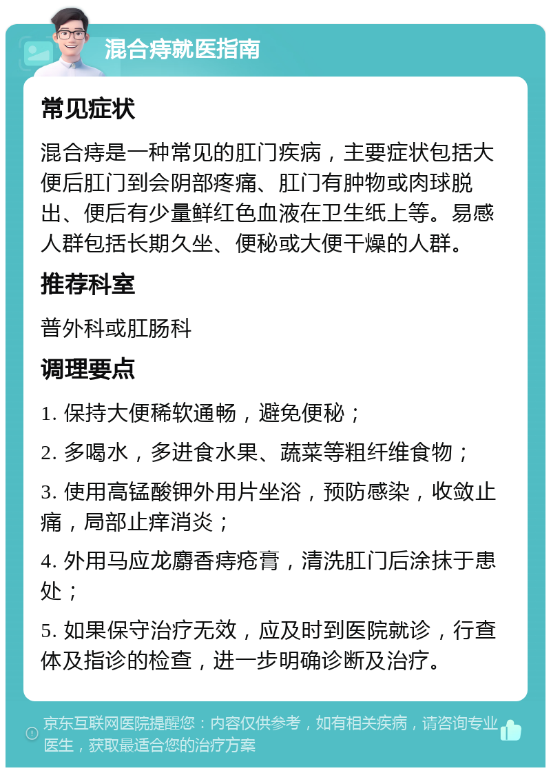 混合痔就医指南 常见症状 混合痔是一种常见的肛门疾病，主要症状包括大便后肛门到会阴部疼痛、肛门有肿物或肉球脱出、便后有少量鲜红色血液在卫生纸上等。易感人群包括长期久坐、便秘或大便干燥的人群。 推荐科室 普外科或肛肠科 调理要点 1. 保持大便稀软通畅，避免便秘； 2. 多喝水，多进食水果、蔬菜等粗纤维食物； 3. 使用高锰酸钾外用片坐浴，预防感染，收敛止痛，局部止痒消炎； 4. 外用马应龙麝香痔疮膏，清洗肛门后涂抹于患处； 5. 如果保守治疗无效，应及时到医院就诊，行查体及指诊的检查，进一步明确诊断及治疗。