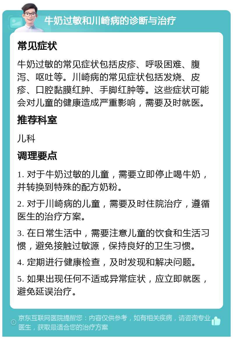 牛奶过敏和川崎病的诊断与治疗 常见症状 牛奶过敏的常见症状包括皮疹、呼吸困难、腹泻、呕吐等。川崎病的常见症状包括发烧、皮疹、口腔黏膜红肿、手脚红肿等。这些症状可能会对儿童的健康造成严重影响，需要及时就医。 推荐科室 儿科 调理要点 1. 对于牛奶过敏的儿童，需要立即停止喝牛奶，并转换到特殊的配方奶粉。 2. 对于川崎病的儿童，需要及时住院治疗，遵循医生的治疗方案。 3. 在日常生活中，需要注意儿童的饮食和生活习惯，避免接触过敏源，保持良好的卫生习惯。 4. 定期进行健康检查，及时发现和解决问题。 5. 如果出现任何不适或异常症状，应立即就医，避免延误治疗。