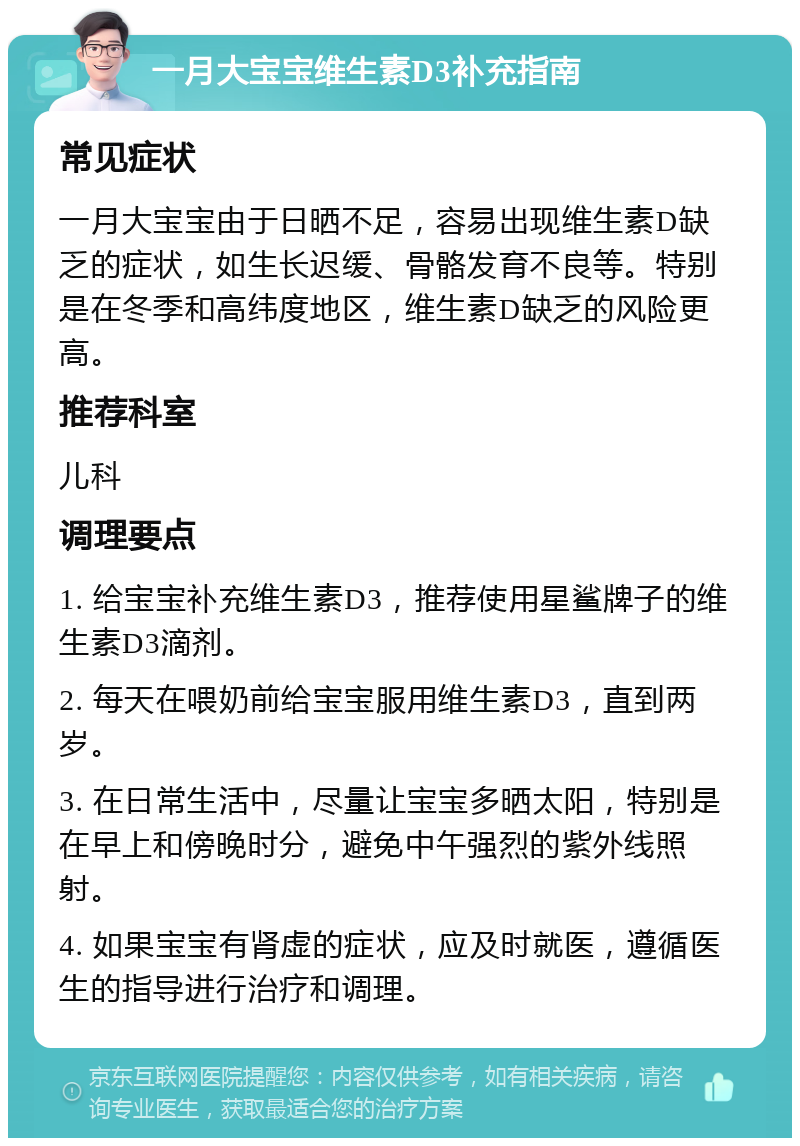 一月大宝宝维生素D3补充指南 常见症状 一月大宝宝由于日晒不足，容易出现维生素D缺乏的症状，如生长迟缓、骨骼发育不良等。特别是在冬季和高纬度地区，维生素D缺乏的风险更高。 推荐科室 儿科 调理要点 1. 给宝宝补充维生素D3，推荐使用星鲨牌子的维生素D3滴剂。 2. 每天在喂奶前给宝宝服用维生素D3，直到两岁。 3. 在日常生活中，尽量让宝宝多晒太阳，特别是在早上和傍晚时分，避免中午强烈的紫外线照射。 4. 如果宝宝有肾虚的症状，应及时就医，遵循医生的指导进行治疗和调理。