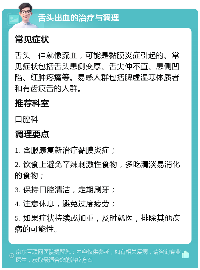 舌头出血的治疗与调理 常见症状 舌头一伸就像流血，可能是黏膜炎症引起的。常见症状包括舌头患侧变厚、舌尖伸不直、患侧凹陷、红肿疼痛等。易感人群包括脾虚湿寒体质者和有齿痕舌的人群。 推荐科室 口腔科 调理要点 1. 含服康复新治疗黏膜炎症； 2. 饮食上避免辛辣刺激性食物，多吃清淡易消化的食物； 3. 保持口腔清洁，定期刷牙； 4. 注意休息，避免过度疲劳； 5. 如果症状持续或加重，及时就医，排除其他疾病的可能性。