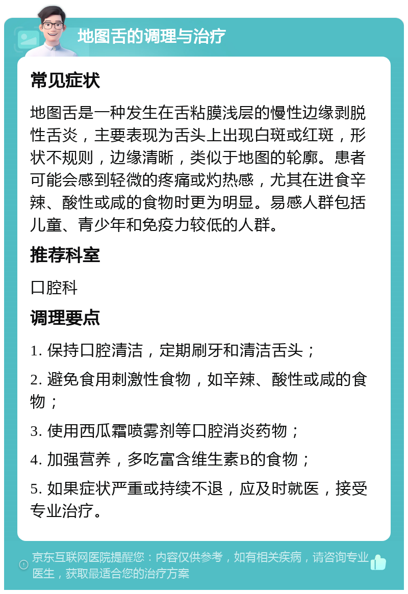 地图舌的调理与治疗 常见症状 地图舌是一种发生在舌粘膜浅层的慢性边缘剥脱性舌炎，主要表现为舌头上出现白斑或红斑，形状不规则，边缘清晰，类似于地图的轮廓。患者可能会感到轻微的疼痛或灼热感，尤其在进食辛辣、酸性或咸的食物时更为明显。易感人群包括儿童、青少年和免疫力较低的人群。 推荐科室 口腔科 调理要点 1. 保持口腔清洁，定期刷牙和清洁舌头； 2. 避免食用刺激性食物，如辛辣、酸性或咸的食物； 3. 使用西瓜霜喷雾剂等口腔消炎药物； 4. 加强营养，多吃富含维生素B的食物； 5. 如果症状严重或持续不退，应及时就医，接受专业治疗。