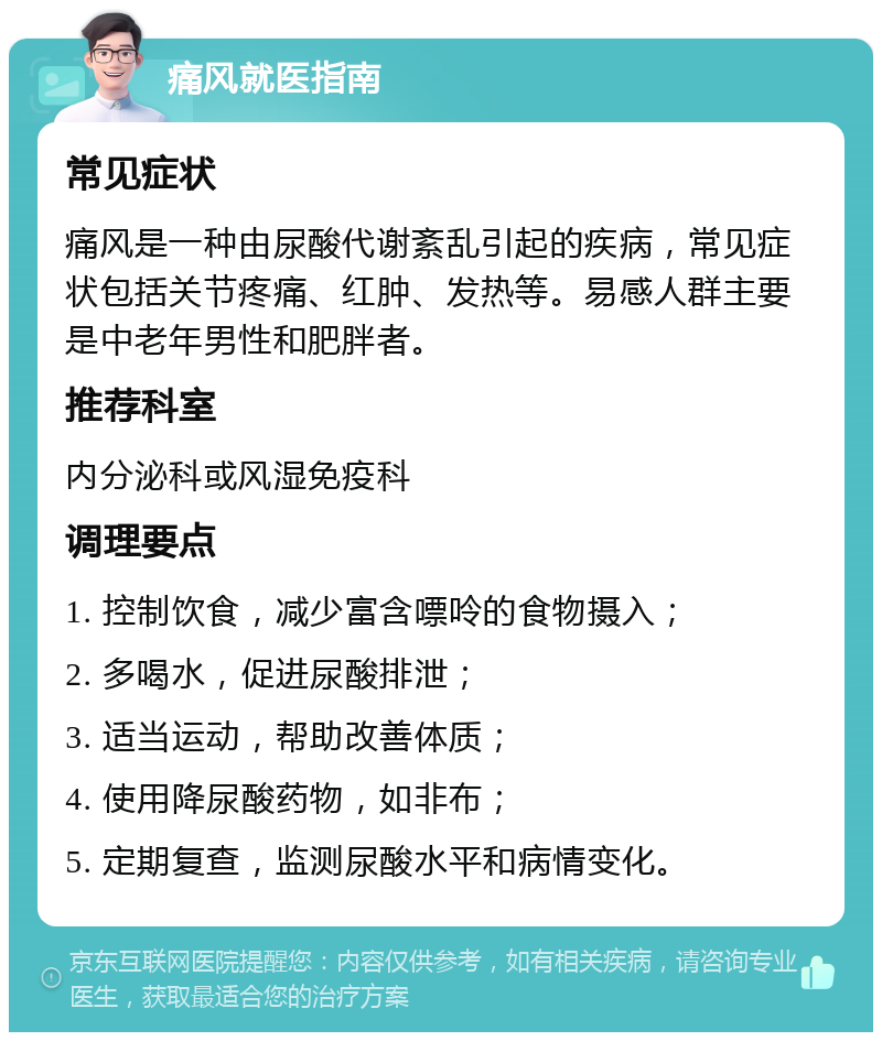 痛风就医指南 常见症状 痛风是一种由尿酸代谢紊乱引起的疾病，常见症状包括关节疼痛、红肿、发热等。易感人群主要是中老年男性和肥胖者。 推荐科室 内分泌科或风湿免疫科 调理要点 1. 控制饮食，减少富含嘌呤的食物摄入； 2. 多喝水，促进尿酸排泄； 3. 适当运动，帮助改善体质； 4. 使用降尿酸药物，如非布； 5. 定期复查，监测尿酸水平和病情变化。