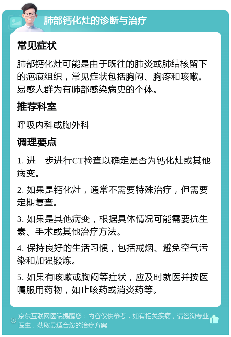 肺部钙化灶的诊断与治疗 常见症状 肺部钙化灶可能是由于既往的肺炎或肺结核留下的疤痕组织，常见症状包括胸闷、胸疼和咳嗽。易感人群为有肺部感染病史的个体。 推荐科室 呼吸内科或胸外科 调理要点 1. 进一步进行CT检查以确定是否为钙化灶或其他病变。 2. 如果是钙化灶，通常不需要特殊治疗，但需要定期复查。 3. 如果是其他病变，根据具体情况可能需要抗生素、手术或其他治疗方法。 4. 保持良好的生活习惯，包括戒烟、避免空气污染和加强锻炼。 5. 如果有咳嗽或胸闷等症状，应及时就医并按医嘱服用药物，如止咳药或消炎药等。