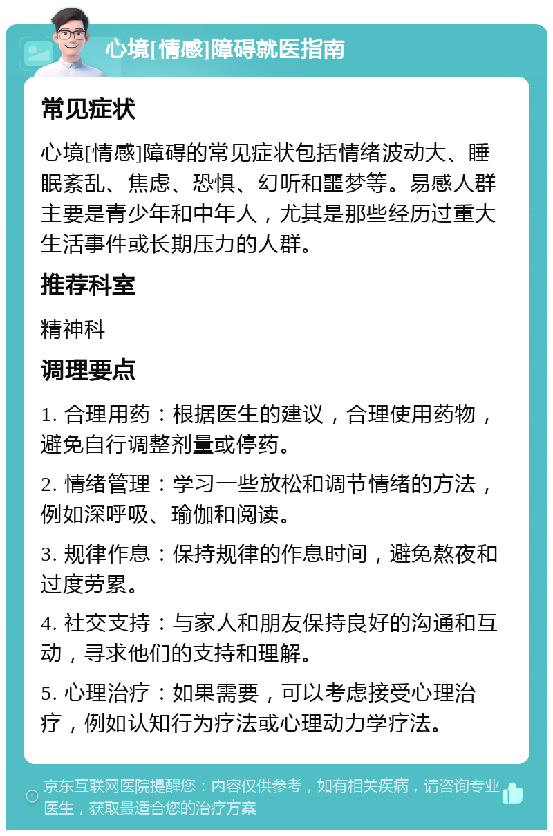 心境[情感]障碍就医指南 常见症状 心境[情感]障碍的常见症状包括情绪波动大、睡眠紊乱、焦虑、恐惧、幻听和噩梦等。易感人群主要是青少年和中年人，尤其是那些经历过重大生活事件或长期压力的人群。 推荐科室 精神科 调理要点 1. 合理用药：根据医生的建议，合理使用药物，避免自行调整剂量或停药。 2. 情绪管理：学习一些放松和调节情绪的方法，例如深呼吸、瑜伽和阅读。 3. 规律作息：保持规律的作息时间，避免熬夜和过度劳累。 4. 社交支持：与家人和朋友保持良好的沟通和互动，寻求他们的支持和理解。 5. 心理治疗：如果需要，可以考虑接受心理治疗，例如认知行为疗法或心理动力学疗法。