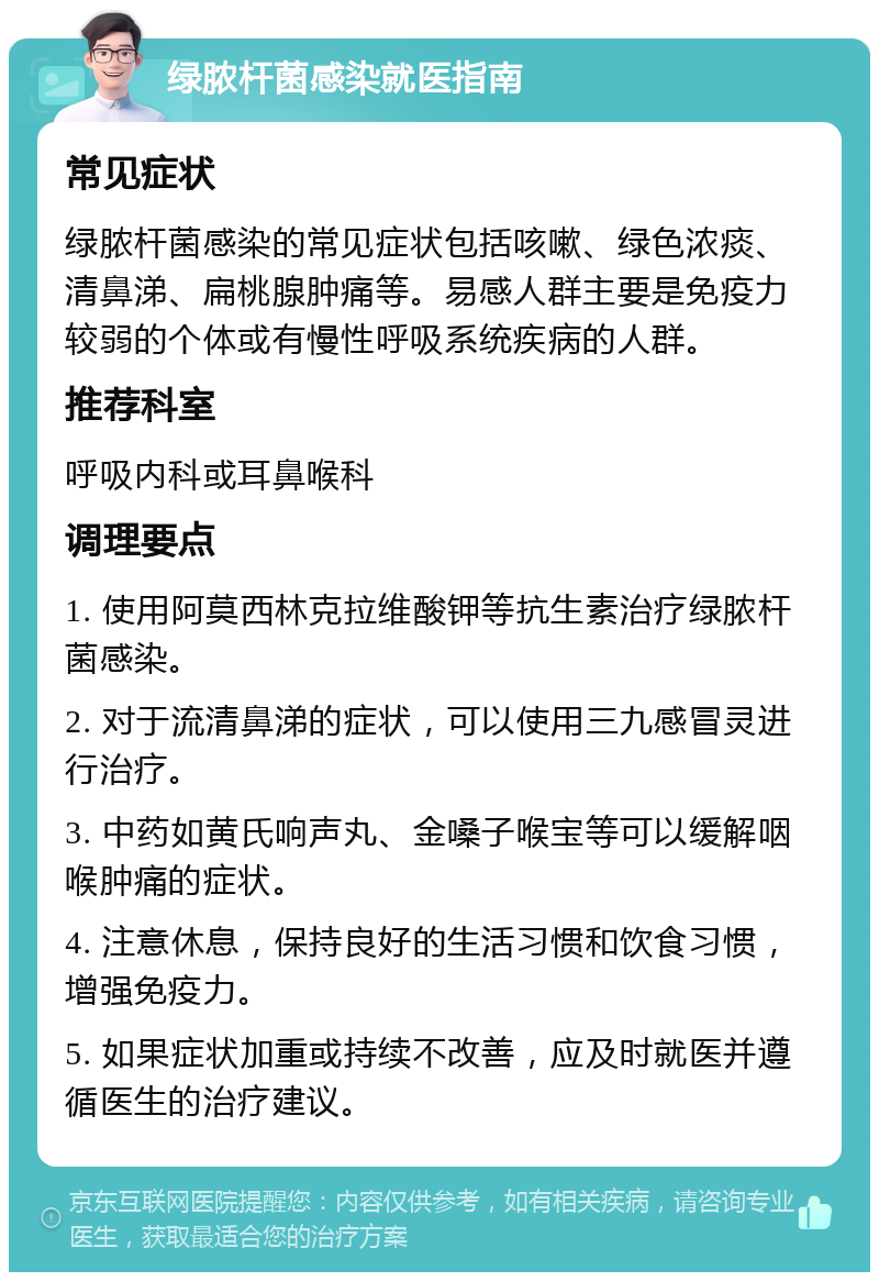 绿脓杆菌感染就医指南 常见症状 绿脓杆菌感染的常见症状包括咳嗽、绿色浓痰、清鼻涕、扁桃腺肿痛等。易感人群主要是免疫力较弱的个体或有慢性呼吸系统疾病的人群。 推荐科室 呼吸内科或耳鼻喉科 调理要点 1. 使用阿莫西林克拉维酸钾等抗生素治疗绿脓杆菌感染。 2. 对于流清鼻涕的症状，可以使用三九感冒灵进行治疗。 3. 中药如黄氏响声丸、金嗓子喉宝等可以缓解咽喉肿痛的症状。 4. 注意休息，保持良好的生活习惯和饮食习惯，增强免疫力。 5. 如果症状加重或持续不改善，应及时就医并遵循医生的治疗建议。