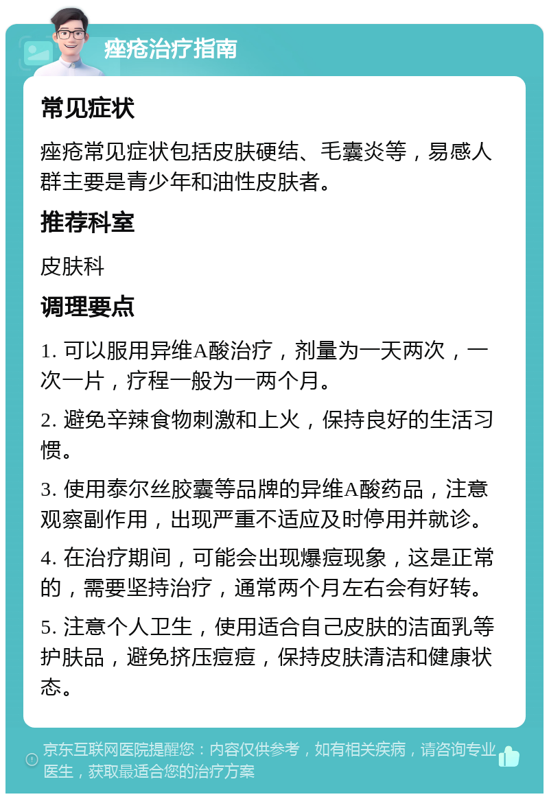 痤疮治疗指南 常见症状 痤疮常见症状包括皮肤硬结、毛囊炎等，易感人群主要是青少年和油性皮肤者。 推荐科室 皮肤科 调理要点 1. 可以服用异维A酸治疗，剂量为一天两次，一次一片，疗程一般为一两个月。 2. 避免辛辣食物刺激和上火，保持良好的生活习惯。 3. 使用泰尔丝胶囊等品牌的异维A酸药品，注意观察副作用，出现严重不适应及时停用并就诊。 4. 在治疗期间，可能会出现爆痘现象，这是正常的，需要坚持治疗，通常两个月左右会有好转。 5. 注意个人卫生，使用适合自己皮肤的洁面乳等护肤品，避免挤压痘痘，保持皮肤清洁和健康状态。