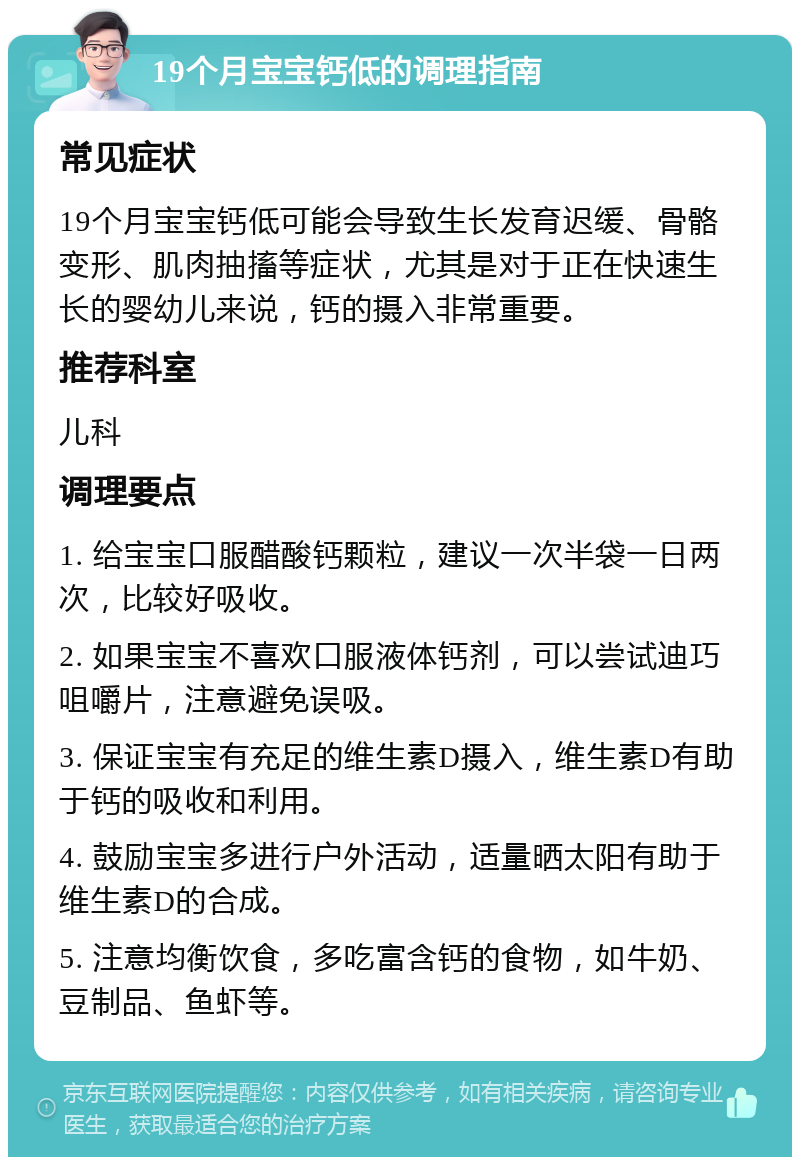 19个月宝宝钙低的调理指南 常见症状 19个月宝宝钙低可能会导致生长发育迟缓、骨骼变形、肌肉抽搐等症状，尤其是对于正在快速生长的婴幼儿来说，钙的摄入非常重要。 推荐科室 儿科 调理要点 1. 给宝宝口服醋酸钙颗粒，建议一次半袋一日两次，比较好吸收。 2. 如果宝宝不喜欢口服液体钙剂，可以尝试迪巧咀嚼片，注意避免误吸。 3. 保证宝宝有充足的维生素D摄入，维生素D有助于钙的吸收和利用。 4. 鼓励宝宝多进行户外活动，适量晒太阳有助于维生素D的合成。 5. 注意均衡饮食，多吃富含钙的食物，如牛奶、豆制品、鱼虾等。