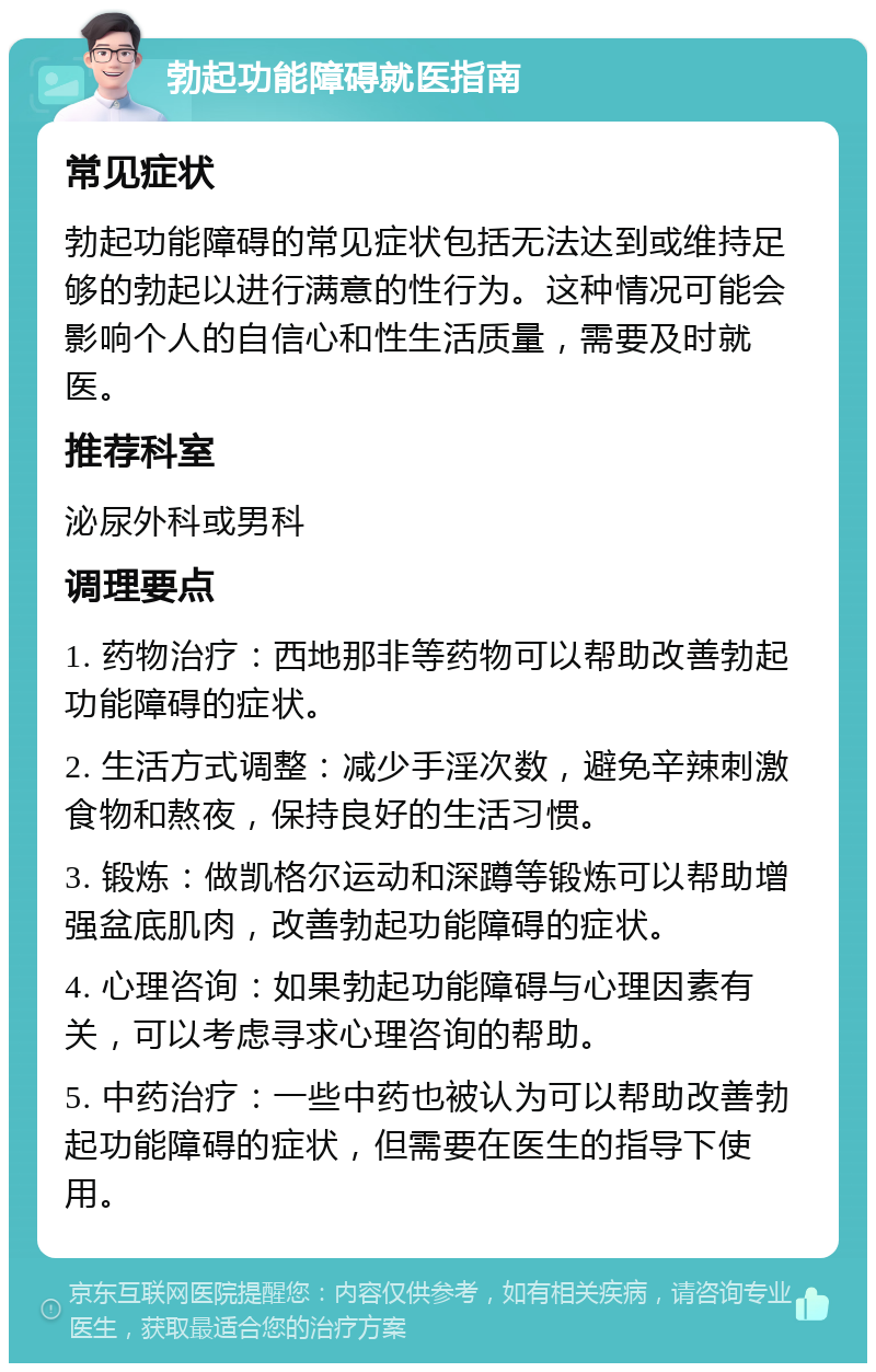 勃起功能障碍就医指南 常见症状 勃起功能障碍的常见症状包括无法达到或维持足够的勃起以进行满意的性行为。这种情况可能会影响个人的自信心和性生活质量，需要及时就医。 推荐科室 泌尿外科或男科 调理要点 1. 药物治疗：西地那非等药物可以帮助改善勃起功能障碍的症状。 2. 生活方式调整：减少手淫次数，避免辛辣刺激食物和熬夜，保持良好的生活习惯。 3. 锻炼：做凯格尔运动和深蹲等锻炼可以帮助增强盆底肌肉，改善勃起功能障碍的症状。 4. 心理咨询：如果勃起功能障碍与心理因素有关，可以考虑寻求心理咨询的帮助。 5. 中药治疗：一些中药也被认为可以帮助改善勃起功能障碍的症状，但需要在医生的指导下使用。