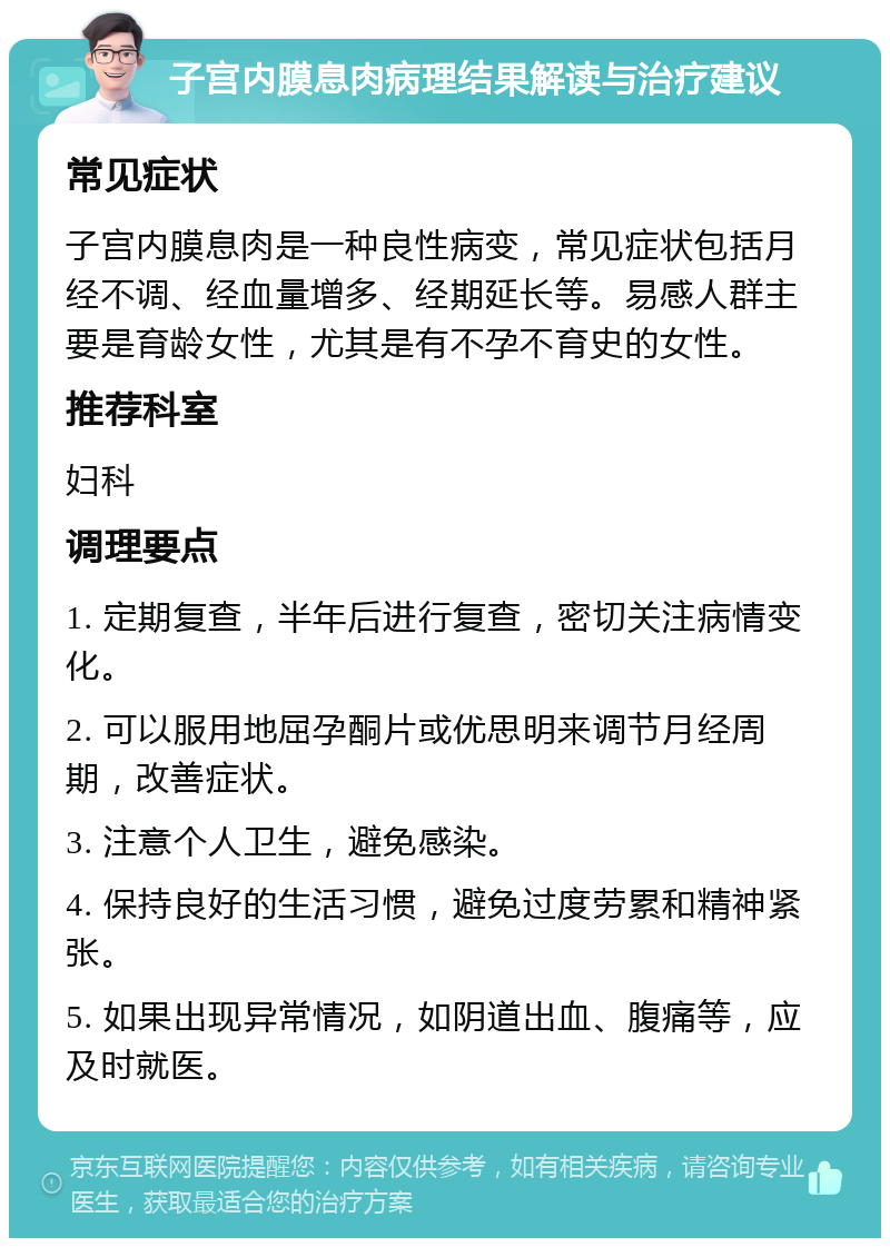 子宫内膜息肉病理结果解读与治疗建议 常见症状 子宫内膜息肉是一种良性病变，常见症状包括月经不调、经血量增多、经期延长等。易感人群主要是育龄女性，尤其是有不孕不育史的女性。 推荐科室 妇科 调理要点 1. 定期复查，半年后进行复查，密切关注病情变化。 2. 可以服用地屈孕酮片或优思明来调节月经周期，改善症状。 3. 注意个人卫生，避免感染。 4. 保持良好的生活习惯，避免过度劳累和精神紧张。 5. 如果出现异常情况，如阴道出血、腹痛等，应及时就医。