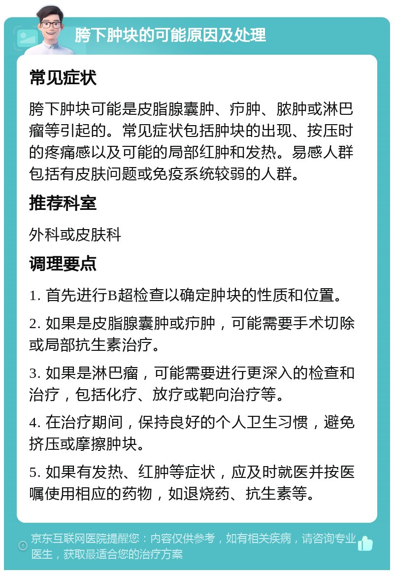 胯下肿块的可能原因及处理 常见症状 胯下肿块可能是皮脂腺囊肿、疖肿、脓肿或淋巴瘤等引起的。常见症状包括肿块的出现、按压时的疼痛感以及可能的局部红肿和发热。易感人群包括有皮肤问题或免疫系统较弱的人群。 推荐科室 外科或皮肤科 调理要点 1. 首先进行B超检查以确定肿块的性质和位置。 2. 如果是皮脂腺囊肿或疖肿，可能需要手术切除或局部抗生素治疗。 3. 如果是淋巴瘤，可能需要进行更深入的检查和治疗，包括化疗、放疗或靶向治疗等。 4. 在治疗期间，保持良好的个人卫生习惯，避免挤压或摩擦肿块。 5. 如果有发热、红肿等症状，应及时就医并按医嘱使用相应的药物，如退烧药、抗生素等。