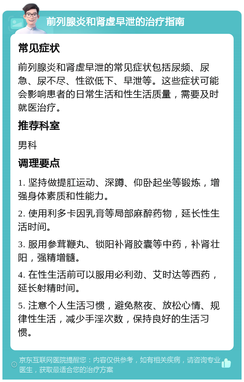 前列腺炎和肾虚早泄的治疗指南 常见症状 前列腺炎和肾虚早泄的常见症状包括尿频、尿急、尿不尽、性欲低下、早泄等。这些症状可能会影响患者的日常生活和性生活质量，需要及时就医治疗。 推荐科室 男科 调理要点 1. 坚持做提肛运动、深蹲、仰卧起坐等锻炼，增强身体素质和性能力。 2. 使用利多卡因乳膏等局部麻醉药物，延长性生活时间。 3. 服用参茸鞭丸、锁阳补肾胶囊等中药，补肾壮阳，强精增髓。 4. 在性生活前可以服用必利劲、艾时达等西药，延长射精时间。 5. 注意个人生活习惯，避免熬夜、放松心情、规律性生活，减少手淫次数，保持良好的生活习惯。