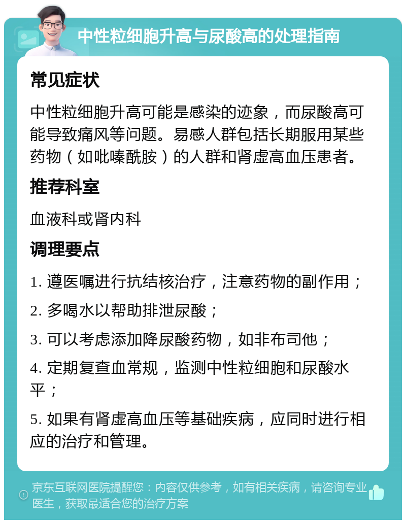 中性粒细胞升高与尿酸高的处理指南 常见症状 中性粒细胞升高可能是感染的迹象，而尿酸高可能导致痛风等问题。易感人群包括长期服用某些药物（如吡嗪酰胺）的人群和肾虚高血压患者。 推荐科室 血液科或肾内科 调理要点 1. 遵医嘱进行抗结核治疗，注意药物的副作用； 2. 多喝水以帮助排泄尿酸； 3. 可以考虑添加降尿酸药物，如非布司他； 4. 定期复查血常规，监测中性粒细胞和尿酸水平； 5. 如果有肾虚高血压等基础疾病，应同时进行相应的治疗和管理。